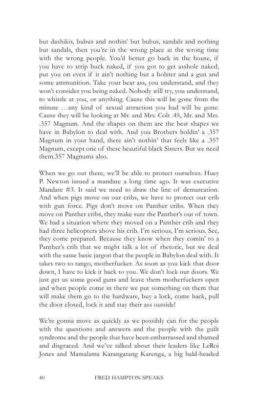 but dashikis, bubus and nothin’ but bubus, sandals and nothing but sandals, then you’re in the wrong place at the wrong time with the wrong people. Youd better go back in the house, if you have to strip buck naked, if you got to get asshole naked, put you on even if it ain’t nothing but a holster and a gun and some ammunition. Take your bear ass, you understand, and they won’t consider you being naked. Nobody will try, you understand, to whistle at you, or anything. Cause this will be gone from the minute ...any kind of sesual asaction you had will be gone. Cause they will be looking at Mr. and Mes. Cole .45, Ms. and Mrs. 357 Magnum. And the shapes on them are the best shapes we have in Babylon to deal with. And you Brothers holdin’ a 357 Magnum in your hand, there ain’t nothin’ that feels like a 357 Magnum, except one of these beautiful black Sisters. But we need them.357 Magnums also.  When we go out there, we’ll be able to protect ourselves. Huey P, Newton issued a mandate 2 long time ago. It was executive Mandate #3. It said we need to draw the line of demascation. And when pigs move on our cribs, we have to protect our crib with gun force. Pigs don’t move on Panther cribs. When they move on Panther cribs, they make sure the Panther’s out of town. We had a situation where they moved on a Panther erib and they had three helicopters above his crib. I’m serious, I’m serious. See, they come prepared. Because they know when they comin’ to a Panther’s erib that we might talk a lot of rhetoric, but we deal with the same basic jargon that the people in Babylon deal with. Tt takes two to tango, motherfucker. As soon as you kick that door down, T have to kick it back to you. We don’t lock our doors. We just get us some good guns and leave them motherfuckers open and when people come in there we put something on them that will make them go to the hardware, buy a lock, come back, pull the door closed, lock it and stay their ass outside!  We’re gonna move as quickly as we possibly can for the people with the questions and answers and the people with the guil syndrome and the peaple that have been embarrassed and shamed and disgraced. And we’ve talked about their leaders like LeRoi Jones and Mamalama Karangatang Karenga, a big bald-headed  W0 FRED HAMPTON SPEAKS 
